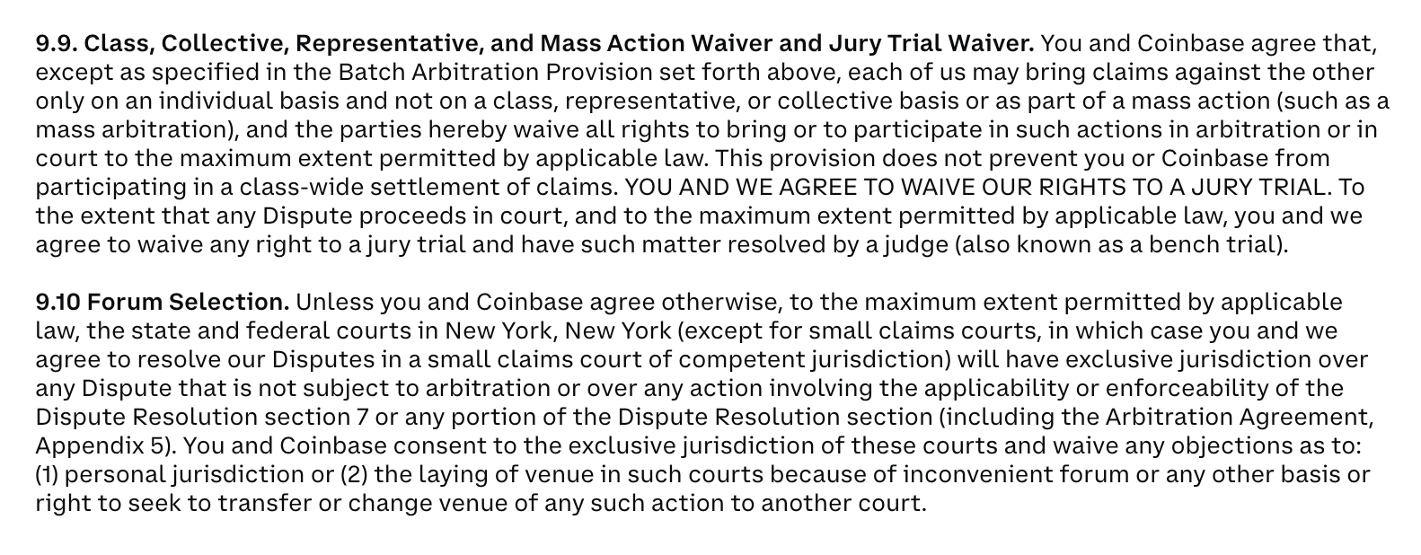 9.9. Class, Collective, Representative, and Mass Action Waiver and Jury Trial Waiver. You and Coinbase agree that, except as specified in the Batch Arbitration Provision set forth above, each of us may bring claims against the other only on an individual basis and not on a class, representative, or collective basis or as part of a mass action (such as a mass arbitration), and the parties hereby waive all rights to bring or to participate in such actions in arbitration or in court to the maximum extent permitted by applicable law. This provision does not prevent you or Coinbase from participating in a class-wide settlement of claims. YOU AND WE AGREE TO WAIVE OUR RIGHTS TO A JURY TRIAL. To the extent that any Dispute proceeds in court, and to the maximum extent permitted by applicable law, you and we agree to waive any right to a jury trial and have such matter resolved by a judge (also known as a bench trial).  9.10 Forum Selection. Unless you and Coinbase agree otherwise, to the maximum extent permitted by applicable law, the state and federal courts in New York, New York (except for small claims courts, in which case you and we agree to resolve our Disputes in a small claims court of competent jurisdiction) will have exclusive jurisdiction over any Dispute that is not subject to arbitration or over any action involving the applicability or enforceability of the Dispute Resolution section 7 or any portion of the Dispute Resolution section (including the Arbitration Agreement, Appendix 5). You and Coinbase consent to the exclusive jurisdiction of these courts and waive any objections as to: (1) personal jurisdiction or (2) the laying of venue in such courts because of inconvenient forum or any other basis or right to seek to transfer or change venue of any such action to another court.